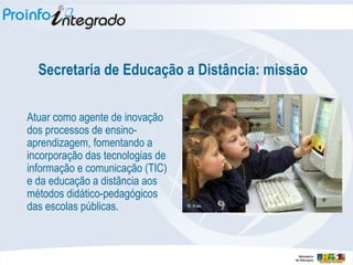 Secretaria de Educação a Distância: missão Atuar como agente de inovação dos processos de ensino-aprendizagem, fomentando a incorporação das tecnologias de informação e comunicação (TIC) e da educação a distância aos métodos didático-pedagógicos das escolas públicas. 