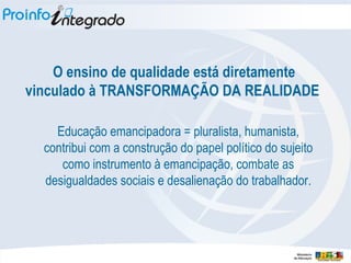 O ensino de qualidade está diretamente vinculado à TRANSFORMAÇÃO DA REALIDADE  Educação emancipadora = pluralista, humanista, contribui com a construção do papel político do sujeito como instrumento à emancipação, combate as desigualdades sociais e desalienação do trabalhador. 