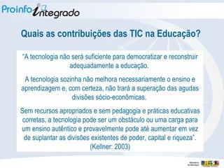 Quais as contribuições das TIC na Educação? “ A tecnologia não será suficiente para democratizar e reconstruir adequadamente a educação.  A tecnologia sozinha não melhora necessariamente o ensino e aprendizagem e, com certeza, não trará a superação das agudas divisões sócio-econômicas.  Sem recursos apropriados e sem pedagogia e práticas educativas corretas, a tecnologia pode ser um obstáculo ou uma carga para um ensino autêntico e provavelmente pode até aumentar em vez de suplantar as divisões existentes de poder, capital e riqueza”. (Kellner: 2003) 