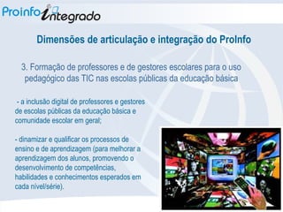 Dimensões de articulação e integração do ProInfo 3. Formação de professores e de gestores escolares para o uso pedagógico das TIC nas escolas públicas da educação básica - a inclusão digital de professores e gestores de escolas públicas da educação básica e comunidade escolar em geral; - dinamizar e qualificar os processos de ensino e de aprendizagem (para melhorar a aprendizagem dos alunos, promovendo o desenvolvimento de competências, habilidades e conhecimentos esperados em cada nível/série). 