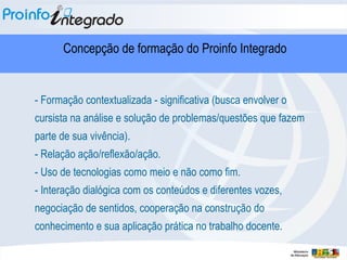 - Formação contextualizada - significativa (busca envolver o cursista na análise e solução de problemas/questões que fazem parte de sua vivência). - Relação ação/reflexão/ação. - Uso de tecnologias como meio e não como fim. - Interação dialógica com os conteúdos e diferentes vozes,  negociação de sentidos, cooperação na construção do conhecimento e sua aplicação prática no trabalho docente.  Concepção de formação do Proinfo Integrado 