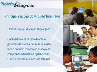Principais ações do Proinfo Integrado Introdução à Educação Digital (40h): Curso básico para professores e gestores das redes públicas que não têm o domínio mínimo no manejo de computadores/sistema operacional Linux e recursos básicos da Internet. 