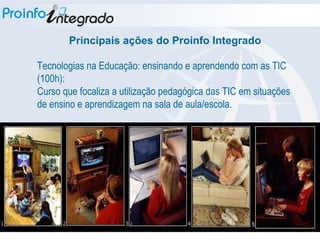 Tecnologias na Educação: ensinando e aprendendo com as TIC (100h): Curso que focaliza a utilização pedagógica das TIC em situações de ensino e aprendizagem na sala de aula/escola. Principais ações do Proinfo Integrado 