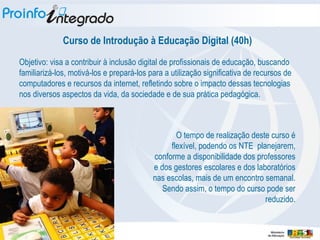Curso de Introdução à Educação Digital (40h) Objetivo: visa a contribuir à inclusão digital de profissionais de educação, buscando familiarizá-los, motivá-los e prepará-los para a utilização significativa de recursos de computadores e recursos da internet, refletindo sobre o impacto dessas tecnologias nos diversos aspectos da vida, da sociedade e de sua prática pedagógica.  O tempo de realização deste curso é flexível, podendo os NTE  planejarem, conforme a disponibilidade dos professores e dos gestores escolares e dos laboratórios nas escolas, mais de um encontro semanal. Sendo assim, o tempo do curso pode ser reduzido. 