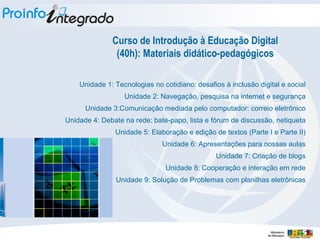 Curso de Introdução à Educação Digital (40h): Materiais didático-pedagógicos Unidade 1: Tecnologias no cotidiano: desafios à inclusão digital e social Unidade 2: Navegação, pesquisa na internet e segurança Unidade 3:Comunicação mediada pelo computador: correio eletrônico Unidade 4: Debate na rede: bate-papo, lista e fórum de discussão, netiqueta Unidade 5: Elaboração e edição de textos (Parte I e Parte II) Unidade 6: Apresentações para nossas aulas Unidade 7: Criação de blogs Unidade 8: Cooperação e interação em rede Unidade 9: Solução de Problemas com planilhas eletrônicas 