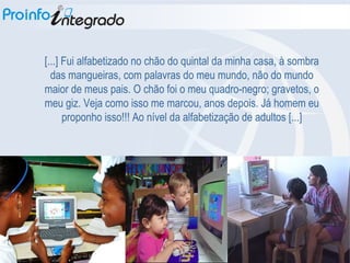 [...] Fui alfabetizado no chão do quintal da minha casa, à sombra das mangueiras, com palavras do meu mundo, não do mundo maior de meus pais. O chão foi o meu quadro-negro; gravetos, o meu giz. Veja como isso me marcou, anos depois. Já homem eu proponho isso!!! Ao nível da alfabetização de adultos [...] 