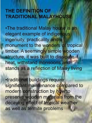 THE DEFINITION OF
TRADITIONAL MALAYHOUSE

•The traditional Malay house is an
elegant example of indigenous
ingenuity, practicality and a
monument to the wonders of tropical
timber. A seemingly simple wooden
structure, it was built to dissipate
heat, withstand monsoons and
stands as a reflection of Malay living

•traditional buildings require
significant maintenance compared to
modern construction by how to
preserve wooden materials from the
decaying effect of tropical weather
as well as termite problems
 