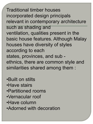 Traditional timber houses
incorporated design principals
relevant in contemporary architecture
such as shading and
ventilation, qualities present in the
basic house features. Although Malay
houses have diversity of styles
according to each
states, provinces, and sub -
ethnics, there are common style and
similarities shared among them :

•Built on stilts
•Have stairs
•Partitioned rooms
•Vernacular roof
•Have column
•Adorned with decoration
 