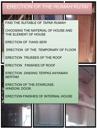 ERECTION OF THE RUMAH KUTAI


FIND THE SUITABLE OF TAPAK RUMAH

CHOOSING THE MATERIAL OF HOUSE AND
THE ELEMENT OF HOUSE

ERECTION OF TIANG SERI

ERECTION OF THE TEMPORARY OF FLOOR

ERECTION TRUSSES OF THE ROOF

ERECTION FINISHES OF ROOF

ERECTION DINDING TERPAS ANYAMAN
BERTAM

ERECTION OF THE STAIRCASE.
WINDOW, DOOR.

ERECTION FINISHES OF INTERNAL HOUSE
 