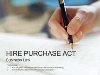 HIRE PURCHASE ACT
Business Law
PREPARED BY :
1. NUR SALWATI HANIM BINTI MOHAMAD AMRAN (MI42008613)
2. NUR SYAKHIRAH BINTI AB RAHMAN (M142003713)
 