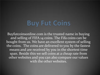 Buyfutcoinsonline.com is the trusted name in buying
and selling of FIFA 14 coins. The Fifa coins can be
bought from us. We have an excellent system of selling
the coins. The coins are delivered to you by the fastest
means and are received by you in the shortest time
span. Beside this we sell coins at a cheap rate from
other websites and you can also compare our values
with the other websites.
 