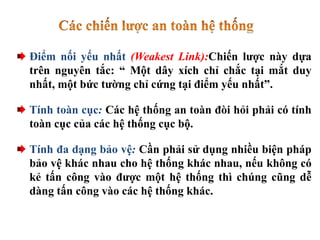 Điểm nối yếu nhất (Weakest Link):Chiến lược này dựa
trên nguyên tắc: “ Một dây xích chỉ chắc tại mắt duy
nhất, một bức tường chỉ cứng tại điểm yếu nhất”.
Tính toàn cục: Các hệ thống an toàn đòi hỏi phải có tính
toàn cục của các hệ thống cục bộ.
Tính đa dạng bảo vệ: Cần phải sử dụng nhiều biện pháp
bảo vệ khác nhau cho hệ thống khác nhau, nếu không có
kẻ tấn công vào được một hệ thống thì chúng cũng dễ
dàng tấn công vào các hệ thống khác.
 