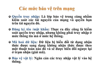 Quyền truy nhập: Là lớp bảo vệ trong cùng nhằm
kiểm soát các tài nguyên của mạng và quyền hạn
trên tài nguyên đó.
Đăng ký tên /mật khẩu: Thực ra đây cũng là kiểm
soát quyền truy nhập, nhưng không phải truy nhập ở
mức thông tin mà ở mức hệ thống.
Mã hoá dữ liệu: Dữ liệu bị biến đổi từ dạng nhận
thức được sang dạng không nhận thức được theo
một thuật toán nào đó và sẽ được biến đổi ngược lại
ở trạm nhận (giải mã).
Bảo vệ vật lý: Ngăn cản các truy nhập vật lý vào hệ
thống.
 