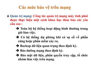 Quản trị mạng: Công tác quản trị mạng máy tính phải
được thực hiện một cách khoa học đảm bảo các yêu
cầu sau :
 Toàn bộ hệ thống hoạt động bình thường trong
giờ làm việc.
 Có hệ thống dự phòng khi có sự cố về phần
cứng hoặc phần mềm xảy ra.
 Backup dữ liệu quan trọng theo định kỳ.
 Bảo dưỡng mạng theo định kỳ.
 Bảo mật dữ liệu, phân quyền truy cập, tổ chức
nhóm làm việc trên mạng.
 