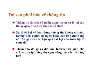 Thông tin là một bộ phần quan trọng và là tài sản
thuộc quyền sở hữu của các tổ chức
Sự thiệt hại và lạm dụng thông tin không chỉ ảnh
hưởng đến người sử dụng hoặc các ứng dụng mà
nó còn gây ra các hậu quả tai hại cho toàn bộ tổ
chức đó
Thêm vào đó sự ra đời của Internet đã giúp cho
việc truy cập thông tin ngày càng trở nên dễ dàng
hơn
 