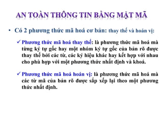 • Có 2 phương thức mã hoá cơ bản: thay thế và hoán vị:
 Phương thức mã hoá thay thế: là phương thức mã hoá mà
từng ký tự gốc hay một nhóm ký tự gốc của bản rõ được
thay thế bởi các từ, các ký hiệu khác hay kết hợp với nhau
cho phù hợp với một phương thức nhất định và khoá.
 Phương thức mã hoá hoán vị: là phương thức mã hoá mà
các từ mã của bản rõ được sắp xếp lại theo một phương
thức nhất định.
 