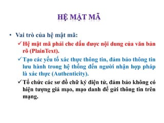 • Vai trò của hệ mật mã:
Hệ mật mã phải che dấu được nội dung của văn bản
rõ (PlainText).
Tạo các yếu tố xác thực thông tin, đảm bảo thông tin
lưu hành trong hệ thống đến người nhận hợp pháp
là xác thực (Authenticity).
Tổ chức các sơ đồ chữ ký điện tử, đảm bảo không có
hiện tượng giả mạo, mạo danh để gửi thông tin trên
mạng.
 