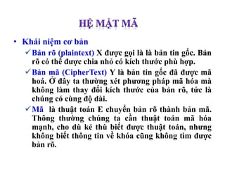 • Khái niệm cơ bản
Bản rõ (plaintext) X được gọi là là bản tin gốc. Bản
rõ có thể được chia nhỏ có kích thước phù hợp.
Bản mã (CipherText) Y là bản tin gốc đã được mã
hoá. Ở đây ta thường xét phương pháp mã hóa mà
không làm thay đổi kích thước của bản rõ, tức là
chúng có cùng độ dài.
Mã là thuật toán E chuyển bản rõ thành bản mã.
Thông thường chúng ta cần thuật toán mã hóa
mạnh, cho dù kẻ thù biết được thuật toán, nhưng
không biết thông tin về khóa cũng không tìm được
bản rõ.
 