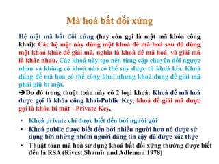 • Khoá private chỉ được biết đến bởi người gửi
• Khoá public được biết đến bởi nhiều người hơn nó được sử
dụng bởi những nhóm người đáng tin cậy đã được xác thực
• Thuật toán mã hoá sử dụng khoá bất đối xứng thường được biết
đến là RSA (Rivest,Shamir and Adleman 1978)
Hệ mật mã bất đối xứng (hay còn gọi là mật mã khóa công
khai): Các hệ mật này dùng một khoá để mã hoá sau đó dùng
một khoá khác để giải mã, nghĩa là khoá để mã hoá và giải mã
là khác nhau. Các khoá này tạo nên từng cặp chuyển đổi ngược
nhau và không có khoá nào có thể suy được từ khoá kia. Khoá
dùng để mã hoá có thể công khai nhưng khoá dùng để giải mã
phải giữ bí mật.
Do đó trong thuật toán này có 2 loại khoá: Khoá để mã hoá
được gọi là khóa công khai-Public Key, khoá để giải mã được
gọi là khóa bí mật - Private Key.
 
