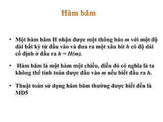 • Một hàm băm H nhận được một thông báo m với một độ
dài bất kỳ từ đầu vào và đưa ra một xâu bít h có độ dài
cố định ở đầu ra h = H(m).
• Hàm băm là một hàm một chiều, điều đó có nghĩa là ta
không thể tính toán được đầu vào m nếu biết đầu ra h.
• Thuật toán sử dụng hàm băm thường được biết đến là
MD5
 