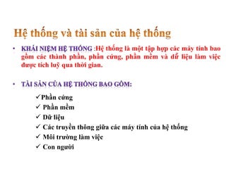 :Hệ thống là một tập hợp các máy tính bao
gồm các thành phần, phần cứng, phần mềm và dữ̃ liệu làm việc
được tích luỹ qua thời gian.
Phần cứng
 Phần mềm
 Dữ liệu
 Các truyền thông giữa các máy tính của hệ thống
 Môi trường làm việc
 Con người
 