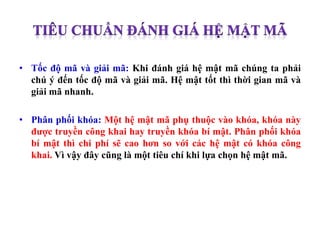 • Tốc độ mã và giải mã: Khi đánh giá hệ mật mã chúng ta phải
chú ý đến tốc độ mã và giải mã. Hệ mật tốt thì thời gian mã và
giải mã nhanh.
• Phân phối khóa: Một hệ mật mã phụ thuộc vào khóa, khóa này
được truyền công khai hay truyền khóa bí mật. Phân phối khóa
bí mật thì chi phí sẽ cao hơn so với các hệ mật có khóa công
khai. Vì vậy đây cũng là một tiêu chí khi lựa chọn hệ mật mã.
 