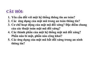 1. Yêu cầu đối với một hệ thống thông tin an toàn?
2. Các ứng dụng của mật mã trong an toàn thông tin?
3. Cơ chế hoạt động của mật mã đối xứng? Đặc điểm chung
của các thuật toán mật mã đối xứng?
4. Các thành phần của một hệ thống mật mã đối xứng?
Phần nào bí mật, phần nào công khai?
5. Các ứng dụng của mật mã bất đối xứng trong an ninh
thông tin?
 
