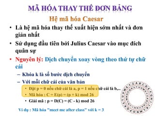 • Là hệ mã hóa thay thế xuất hiện sớm nhất và đơn
giản nhất
• Sử dụng đầu tiên bởi Julius Caesar vào mục đích
quân sự
• Nguyên lý: Dịch chuyển xoay vòng theo thứ tự chữ
cái
– Khóa k là số bước dịch chuyển
– Với mỗi chữ cái của văn bản
• Đặt p = 0 nếu chữ cái là a, p = 1 nếu chữ cái là b,...
• Mã hóa : C = E(p) = (p + k) mod 26
• Giải mã : p = D(C) = (C - k) mod 26
Ví dụ : Mã hóa "meet me after class" với k = 3
 