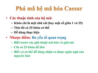 • Các thuộc tính của hệ mã:
– Khóa chỉ là một chữ cái (hay một số giữa 1 và 25)
– Thử tất cả 25 khóa có thể
– Dễ dàng thực hiện
• Nhược điểm: Ba yếu tố quan trọng
– Biết trước các giải thuật mã hóa và giải mã
– Chỉ có 25 khóa để thử
– Biết và có thể dễ dàng nhận ra được ngôn ngữ của
nguyên bản
 