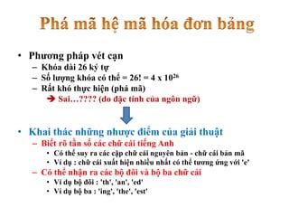 • Phương pháp vét cạn
– Khóa dài 26 ký tự
– Số lượng khóa có thể = 26! = 4 x 1026
– Rất khó thực hiện (phá mã)
 Sai…???? (do đặc tính của ngôn ngữ)
• Khai thác những nhược điểm của giải thuật
– Biết rõ tần số các chữ cái tiếng Anh
• Có thể suy ra các cặp chữ cái nguyên bản - chữ cái bản mã
• Ví dụ : chữ cái xuất hiện nhiều nhất có thể tương ứng với 'e'
– Có thể nhận ra các bộ đôi và bộ ba chữ cái
• Ví dụ bộ đôi : 'th', 'an', 'ed'
• Ví dụ bộ ba : 'ing', 'the', 'est'
 