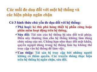 Có 3 hình thức chủ yếu đe dọa đối với hệ thống:
Phá hoại: kẻ thù phá hỏng thiết bị phần cứng hoặc
phần mềm hoạt động trên hệ thống.
Sửa đổi: Tài sản của hệ thống bị sửa đổi trái phép.
Điều này thường làm cho hệ thống không làm đúng
chức năng của nó. Chẳng hạn như thay đổi mật khẩu,
quyền ngƣời dùng trong hệ thống làm họ không thể
truy cập vào hệ thống để làm việc.
Can thiệp: Tài sản bị truy cập bởi những người
không có thẩm quyền. Các truyền thông thực hiện
trên hệ thống bị ngăn chặn, sửa đổi.
 