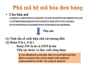 • Cho bản mã
UZQSOVUOHXMOPVGPOZPEVSGZWSZOPFPESXUDBMETSXAIZ
VUEPHZHMDZSHZOWSFPAPPDTSVPQUZWYMXUZUHSX
EPYEPOPDZSZUFPOMBZWPFUPZHMDJUDTMOHMQ
it was disclosed yesterday that several informal but
direct contacts have been made with political
representatives of the viet cong in moscow
(1) Tính tần số xuất hiện chữ cái (tương đối)
(2) Đoán P là e, Z là t
Đoán ZW là th và ZWP là the
Tiếp tục đoán và thử, cuối cùng được
Phá mã
 