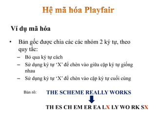 • Bản gốc được chia các các nhóm 2 ký tự, theo
quy tắc:
– Bỏ qua ký tự cách
– Sử dụng ký tự ‘X’ để chèn vào giữa cặp ký tự giống
nhau
– Sử dụng ký tự ‘X’ để chèn vào cặp ký tự cuối cùng
THE SCHEME REALLY WORKS
TH ES CH EM ER EA LX LY WO RK SX
Bản rõ:
Ví dụ mã hóa
 