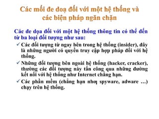 Các đe dọa đối với một hệ thống thông tin có thể đến
từ ba loại đối tượng như sau:
 Các đối tượng từ ngay bên trong hệ thống (insider), đây
là những người có quyền truy cập hợp pháp đối với hệ
thống.
 Những đối tượng bên ngoài hệ thống (hacker, cracker),
thường các đối tượng này tấn công qua những đường
kết nối với hệ thống như Internet chẳng hạn.
 Các phần mềm (chẳng hạn nhƣ spyware, adware …)
chạy trên hệ thống.
 