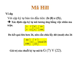 3 7 8 59
5 12 5 100
     

     
     
Với cặp ký tự bản tin đầu tiên: (h (8) e (5)),
 Xác định cặp ký tự mã tương ứng bằng việc nhân ma
trận.
Do kết quả lớn hơn 26, nên cần chia lấy dữ (mod) cho 26
59 7
mod26
100 22
   

   
   
Giá trị của chuỗi ký tự mã là G (7) V (22).
Ví dụ
 