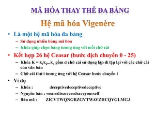 • Là một hệ mã hóa đa bảng
– Sử dụng nhiều bảng mã hóa
– Khóa giúp chọn bảng tương ứng với mỗi chữ cái
• Kết hợp 26 hệ Ceasar (bước dịch chuyển 0 - 25)
– Khóa K = k1k2...kd gồm d chữ cái sử dụng lặp đi lặp lại với các chữ cái
của văn bản
– Chữ cái thứ i tương ứng với hệ Ceasar bước chuyển i
• Ví dụ
– Khóa : deceptivedeceptivedeceptive
– Nguyên bản : wearediscoveredsaveyourself
– Bản mã : ZICVTWQNGRZGVTWAVZHCQYGLMGJ
 