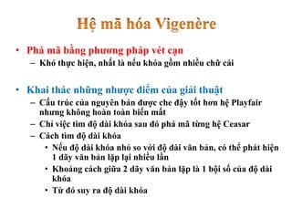 • Phá mã bằng phương pháp vét cạn
– Khó thực hiện, nhất là nếu khóa gồm nhiều chữ cái
• Khai thác những nhược điểm của giải thuật
– Cấu trúc của nguyên bản được che đậy tốt hơn hệ Playfair
nhưng không hoàn toàn biến mất
– Chỉ việc tìm độ dài khóa sau đó phá mã từng hệ Ceasar
– Cách tìm độ dài khóa
• Nếu độ dài khóa nhỏ so với độ dài văn bản, có thể phát hiện
1 dãy văn bản lặp lại nhiều lần
• Khoảng cách giữa 2 dãy văn bản lặp là 1 bội số của độ dài
khóa
• Từ đó suy ra độ dài khóa
 
