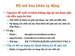 • Vigenère đề xuất từ khóa không lặp lại mà được gắn
vào đầu nguyên bản
– Nếu biết từ khóa sẽ giải mã được các chữ cái đầu tiên
– Sử dụng các chữ cái này làm khóa để giải mã các chữ các
tiếp theo,...
• Ví dụ :
– Khóa : deceptivewearediscoveredsav
– nguyên bản : wearediscoveredsaveyourself
– Mã hóa : ZICVTWQNGKZEIIGASXSTSLVVWLA
• Vẫn có thể sử dụng kỹ thuật thống kê để phá mã
– Khóa và nguyên bản có cùng tần số các chữ cái
 