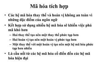 Mã hóa tích hợp
• Các hệ mã hóa thay thế và hoán vị không an toàn vì
những đặc điểm của ngôn ngữ
• Kết hợp sử dụng nhiều hệ mã hóa sẽ khiến việc phá
mã khó hơn
– Hai thay thế tạo nên một thay thế phức tạp hơn
– Hai hoán vị tạo nên một hoán vị phức tạp hơn
– Một thay thế với một hoán vị tạo nên một hệ mã hóa phức
tạp hơn nhiều
• Là cầu nối từ các hệ mã hóa cổ điển đến các hệ mã
hóa hiện đại
 