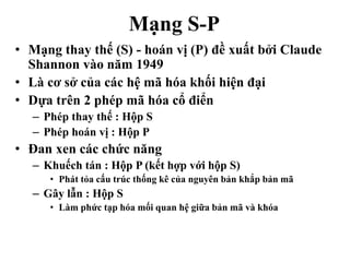 Mạng S-P
• Mạng thay thế (S) - hoán vị (P) đề xuất bởi Claude
Shannon vào năm 1949
• Là cơ sở của các hệ mã hóa khối hiện đại
• Dựa trên 2 phép mã hóa cổ điển
– Phép thay thế : Hộp S
– Phép hoán vị : Hộp P
• Đan xen các chức năng
– Khuếch tán : Hộp P (kết hợp với hộp S)
• Phát tỏa cấu trúc thống kê của nguyên bản khắp bản mã
– Gây lẫn : Hộp S
• Làm phức tạp hóa mối quan hệ giữa bản mã và khóa
 