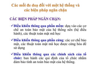 Điều khiển thông qua phần mềm: dựa vào các cơ
chế an toàn bảo mật của hệ thống nền (hệ điều
hành), các thuật toán mật mã học
Điều khiển thông qua phần cứng: các cơ chế bảo
mật, các thuật toán mật mã học được cứng hóa để
sử dụng
Điều khiển thông qua các chính sách của tổ
chức: ban hành các qui định của tổ chức nhằm
đảm bảo tính an toàn bảo mật của hệ thống.
 