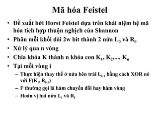Mã hóa Feistel
• Đề xuất bởi Horst Feistel dựa trên khái niệm hệ mã
hóa tích hợp thuận nghịch của Shannon
• Phân mỗi khối dài 2w bit thành 2 nửa L0 và R0
• Xử lý qua n vòng
• Chia khóa K thành n khóa con K1, K2,..., Kn
• Tại mỗi vòng i
– Thực hiện thay thế ở nửa bên trái Li-1 bằng cách XOR nó
với F(Ki, Ri-1)
– F thường gọi là hàm chuyển đổi hay hàm vòng
– Hoán vị hai nửa Li và Ri
 