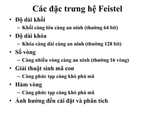 Các đặc trưng hệ Feistel
• Độ dài khối
– Khối càng lớn càng an ninh (thường 64 bit)
• Độ dài khóa
– Khóa càng dài càng an ninh (thường 128 bit)
• Số vòng
– Càng nhiều vòng càng an ninh (thường 16 vòng)
• Giải thuật sinh mã con
– Càng phức tạp càng khó phá mã
• Hàm vòng
– Càng phức tạp càng khó phá mã
• Ảnh hưởng đến cài đặt và phân tích
 