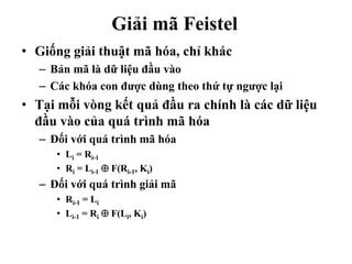 Giải mã Feistel
• Giống giải thuật mã hóa, chỉ khác
– Bản mã là dữ liệu đầu vào
– Các khóa con được dùng theo thứ tự ngược lại
• Tại mỗi vòng kết quả đầu ra chính là các dữ liệu
đầu vào của quá trình mã hóa
– Đối với quá trình mã hóa
• Li = Ri-1
• Ri = Li-1  F(Ri-1, Ki)
– Đối với quá trình giải mã
• Ri-1 = Li
• Li-1 = Ri  F(Li, Ki)
 