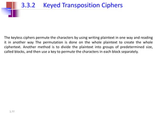 3.77
3.3.2 Keyed Transposition Ciphers
The keyless ciphers permute the characters by using writing plaintext in one way and reading
it in another way The permutation is done on the whole plaintext to create the whole
ciphertext. Another method is to divide the plaintext into groups of predetermined size,
called blocks, and then use a key to permute the characters in each block separately.
 