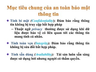 Tính bí mật (Confidentiality): Đảm bảo rằng thông
tin không bị truy cập bất hợp pháp
– Thuật ngữ privacy thường được sử dụng khi dữ
liệu được bảo vệ có liên quan tới các thông tin
mang tính cá nhân.
Tính toàn vẹn (Integrity): Đảm bảo rằng thông tin
không bị sửa đổi bất hợp pháp.
Tính sẵn dùng (Availability): Tài sản luôn sẵn sàng
được sử dụng bởi nhưng ngƣời có thẩm quyền.
 