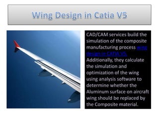 CAD/CAM services build the
simulation of the composite
manufacturing process wing
design in CATIA V5.
Additionally, they calculate
the simulation and
optimization of the wing
using analysis software to
determine whether the
Aluminum surface on aircraft
wing should be replaced by
the Composite material.
 