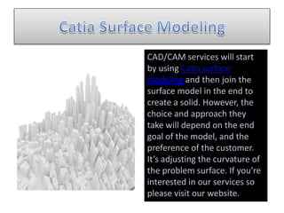 CAD/CAM services will start
by using Catia surface
modeling and then join the
surface model in the end to
create a solid. However, the
choice and approach they
take will depend on the end
goal of the model, and the
preference of the customer.
It’s adjusting the curvature of
the problem surface. If you’re
interested in our services so
please visit our website.
 