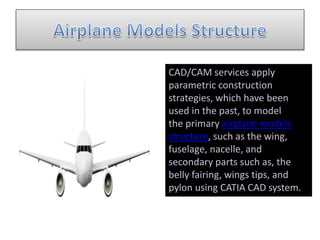 CAD/CAM services apply
parametric construction
strategies, which have been
used in the past, to model
the primary airplane models
structure, such as the wing,
fuselage, nacelle, and
secondary parts such as, the
belly fairing, wings tips, and
pylon using CATIA CAD system.
 