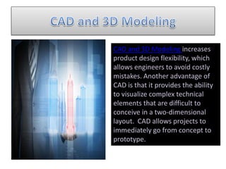 CAD and 3D Modeling increases
product design flexibility, which
allows engineers to avoid costly
mistakes. Another advantage of
CAD is that it provides the ability
to visualize complex technical
elements that are difficult to
conceive in a two-dimensional
layout. CAD allows projects to
immediately go from concept to
prototype.
 